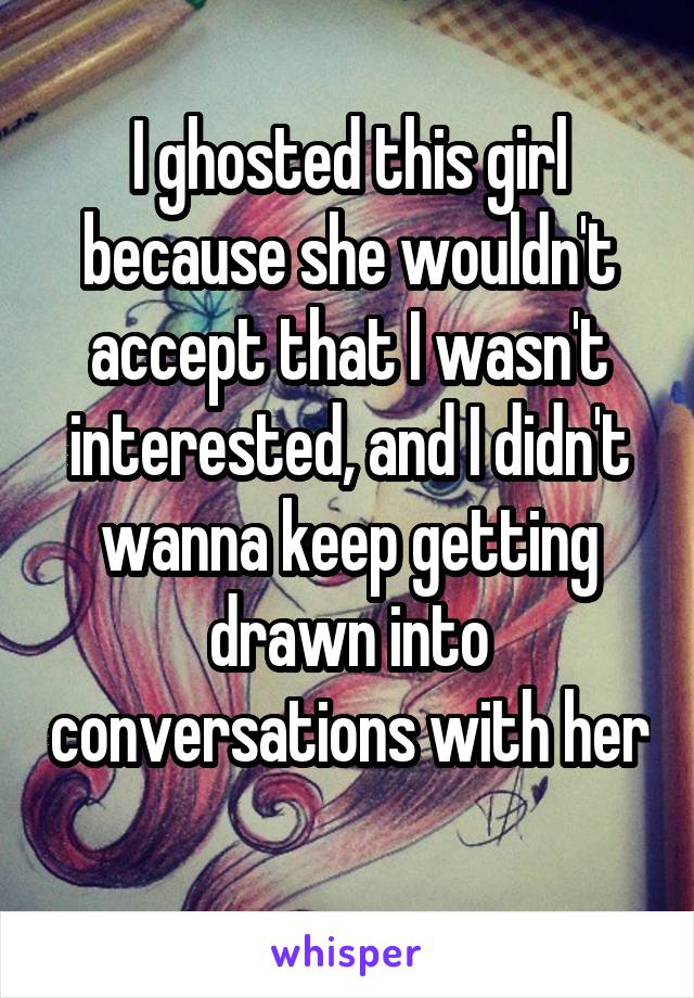 I ghosted this girl because she wouldn't accept that I wasn't interested, and I didn't wanna keep getting drawn into conversations with her 