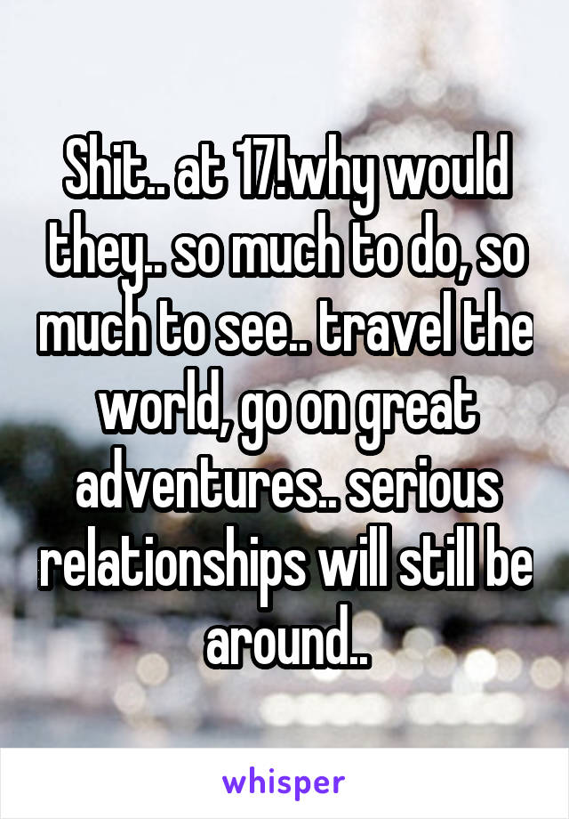 Shit.. at 17!why would they.. so much to do, so much to see.. travel the world, go on great adventures.. serious relationships will still be around..