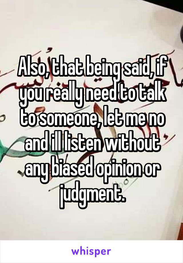 Also, that being said, if you really need to talk to someone, let me no and ill listen without any biased opinion or judgment.