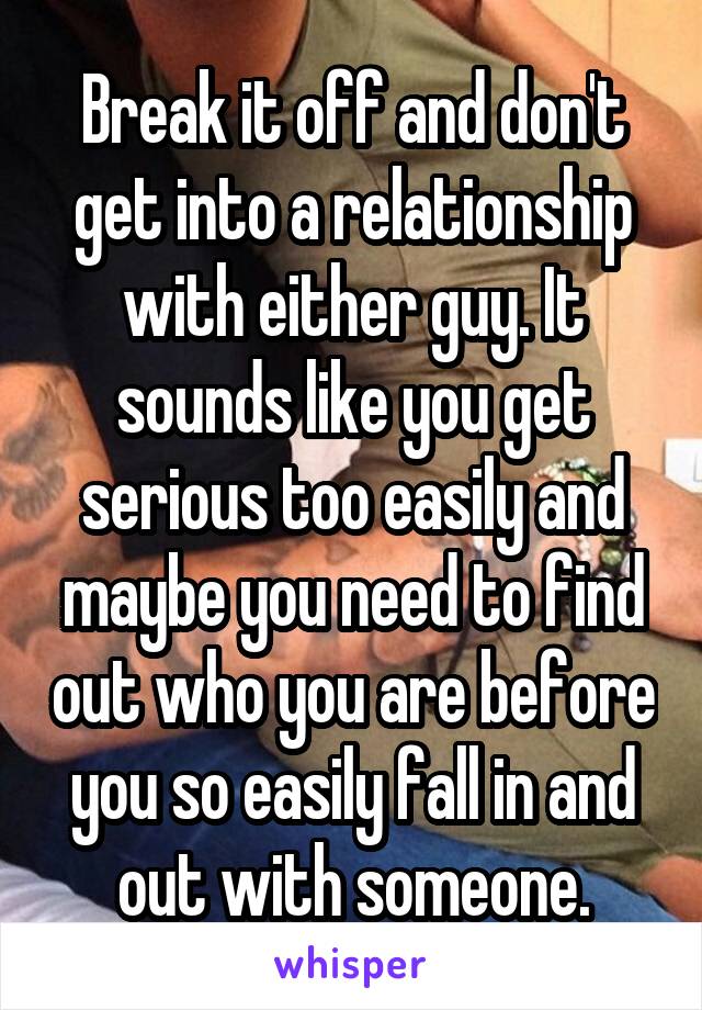 Break it off and don't get into a relationship with either guy. It sounds like you get serious too easily and maybe you need to find out who you are before you so easily fall in and out with someone.