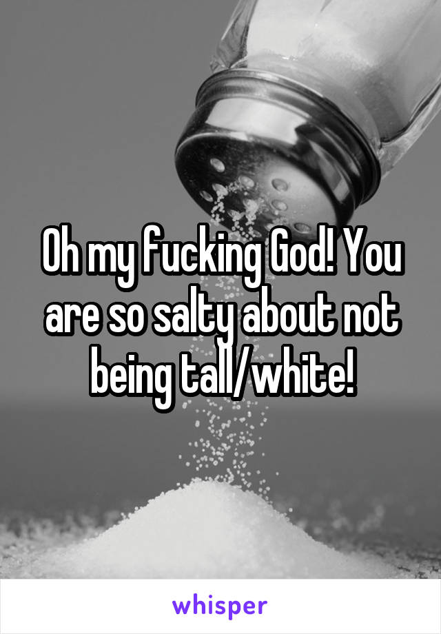 Oh my fucking God! You are so salty about not being tall/white!