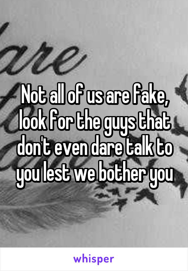 Not all of us are fake, look for the guys that don't even dare talk to you lest we bother you