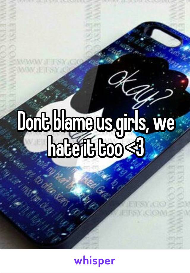 Dont blame us girls, we hate it too <3