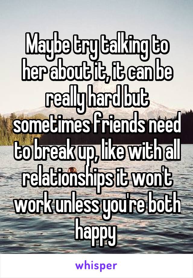 Maybe try talking to her about it, it can be really hard but sometimes friends need to break up, like with all relationships it won't work unless you're both happy 