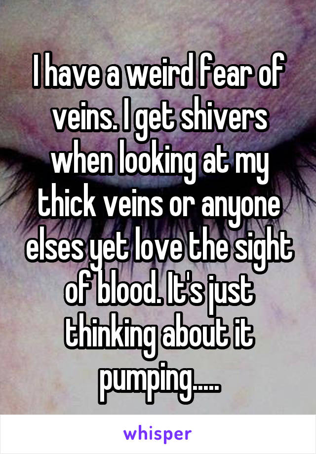 I have a weird fear of veins. I get shivers when looking at my thick veins or anyone elses yet love the sight of blood. It's just thinking about it pumping.....