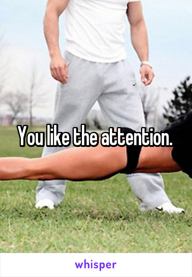You like the attention. 