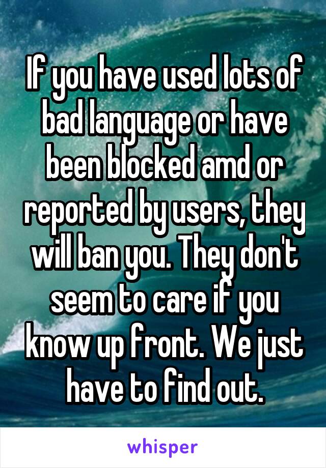 If you have used lots of bad language or have been blocked amd or reported by users, they will ban you. They don't seem to care if you know up front. We just have to find out.