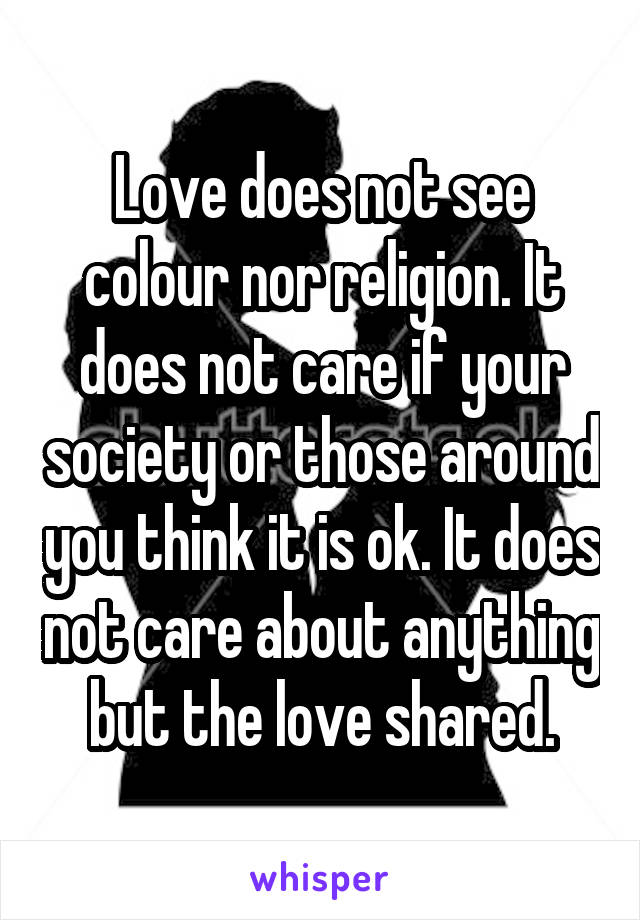 Love does not see colour nor religion. It does not care if your society or those around you think it is ok. It does not care about anything but the love shared.