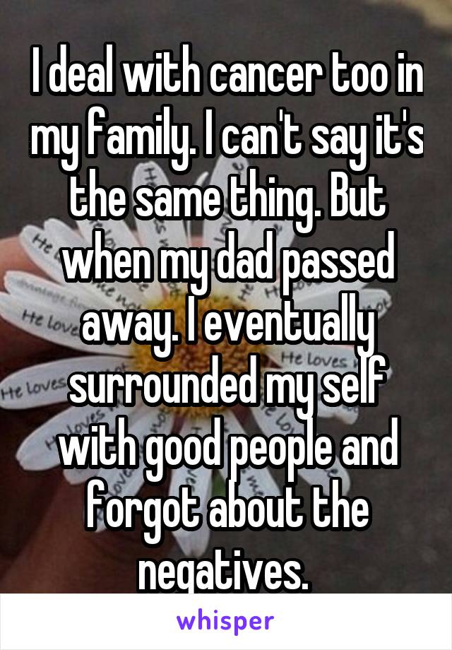 I deal with cancer too in my family. I can't say it's the same thing. But when my dad passed away. I eventually surrounded my self with good people and forgot about the negatives. 