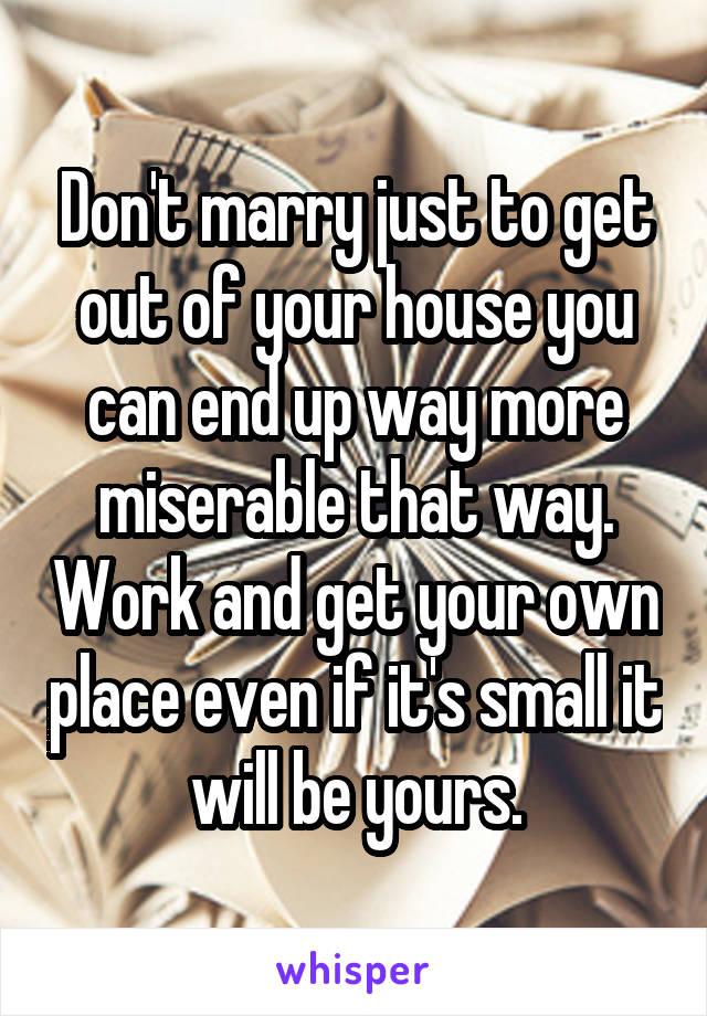 Don't marry just to get out of your house you can end up way more miserable that way. Work and get your own place even if it's small it will be yours.