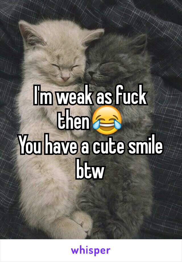 I'm weak as fuck then😂
You have a cute smile btw