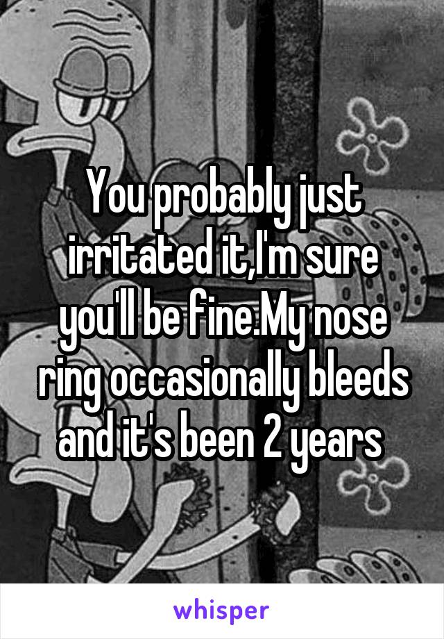 You probably just irritated it,I'm sure you'll be fine.My nose ring occasionally bleeds and it's been 2 years 