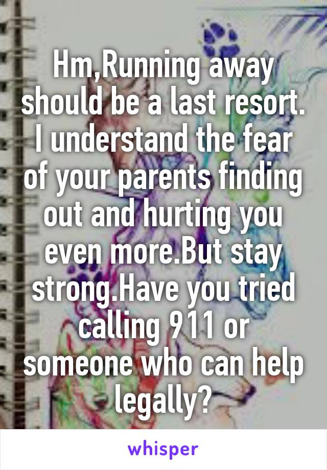 Hm,Running away should be a last resort.
I understand the fear of your parents finding out and hurting you even more.But stay strong.Have you tried calling 911 or someone who can help legally?