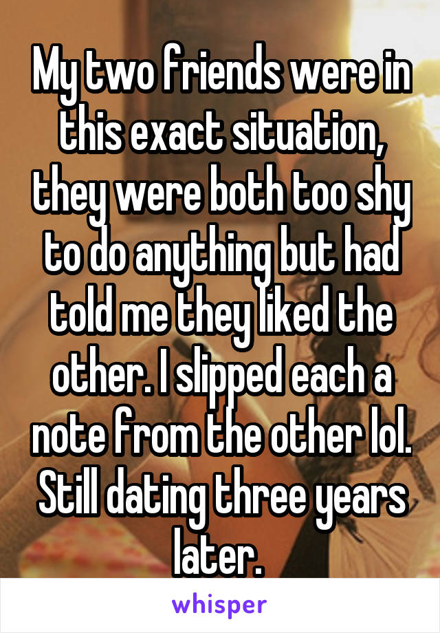 My two friends were in this exact situation, they were both too shy to do anything but had told me they liked the other. I slipped each a note from the other lol. Still dating three years later. 
