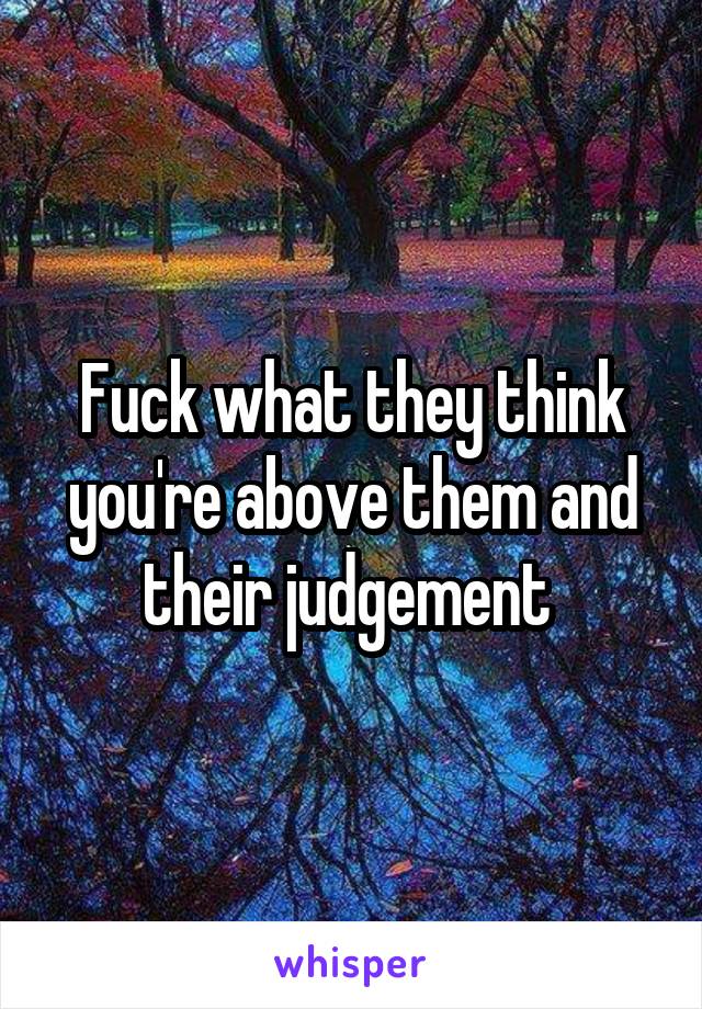 Fuck what they think you're above them and their judgement 