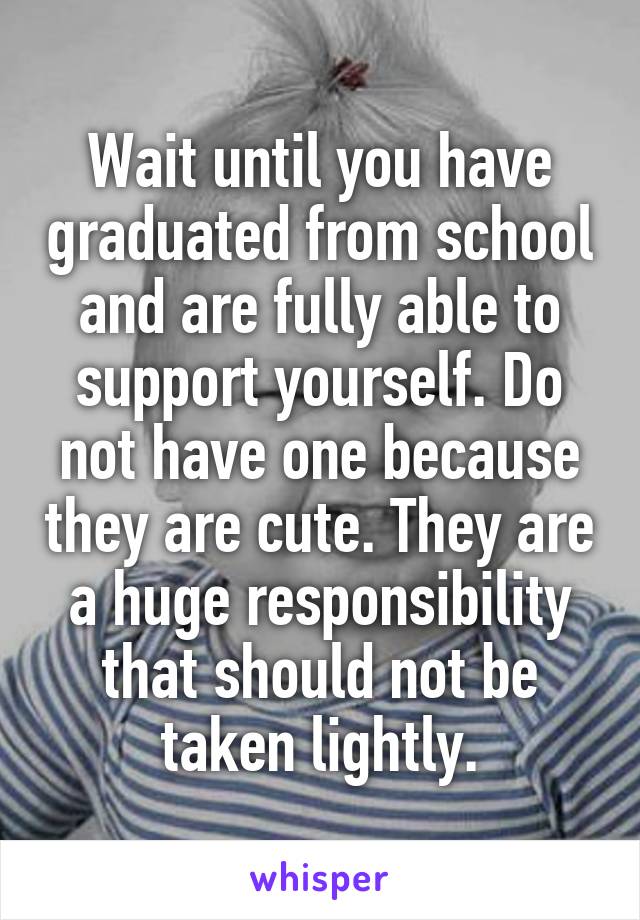 Wait until you have graduated from school and are fully able to support yourself. Do not have one because they are cute. They are a huge responsibility that should not be taken lightly.