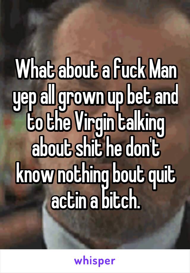 What about a fuck Man yep all grown up bet and to the Virgin talking about shit he don't know nothing bout quit actin a bitch.