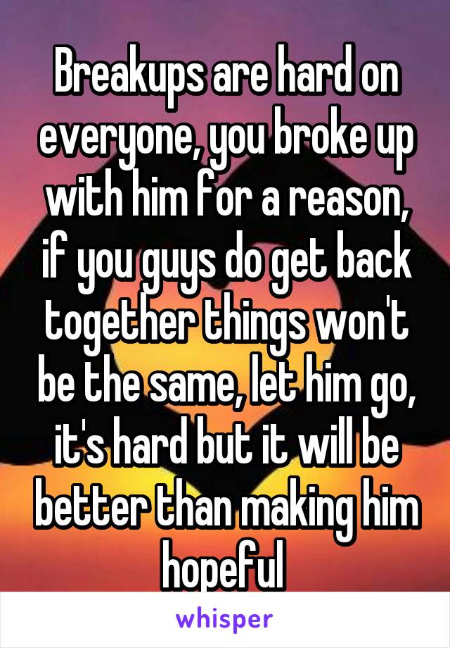 Breakups are hard on everyone, you broke up with him for a reason, if you guys do get back together things won't be the same, let him go, it's hard but it will be better than making him hopeful 