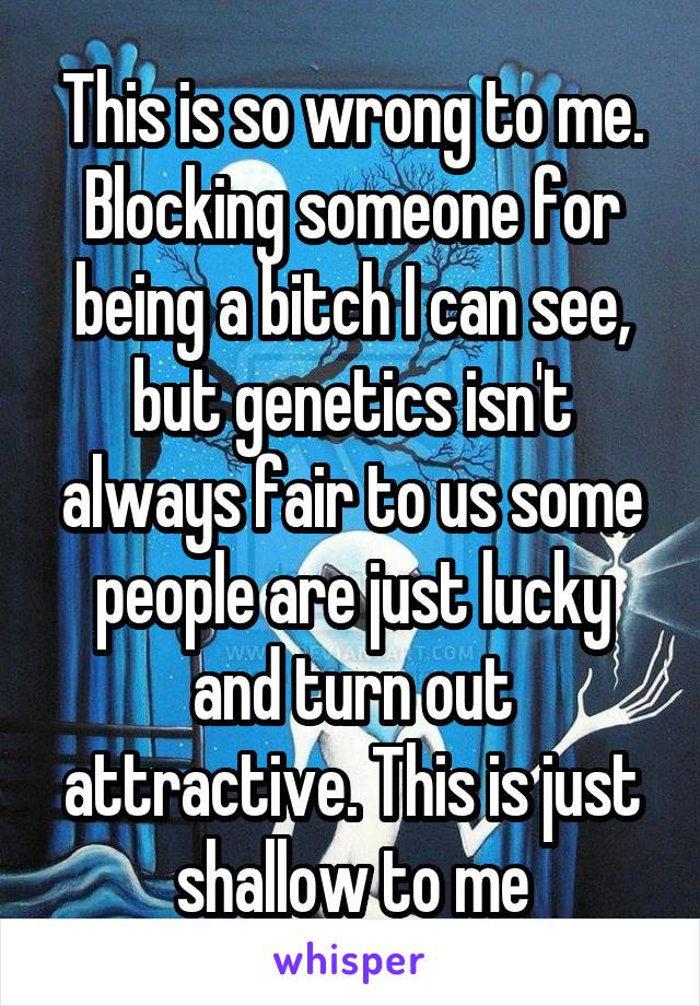 This is so wrong to me. Blocking someone for being a bitch I can see, but genetics isn't always fair to us some people are just lucky and turn out attractive. This is just shallow to me