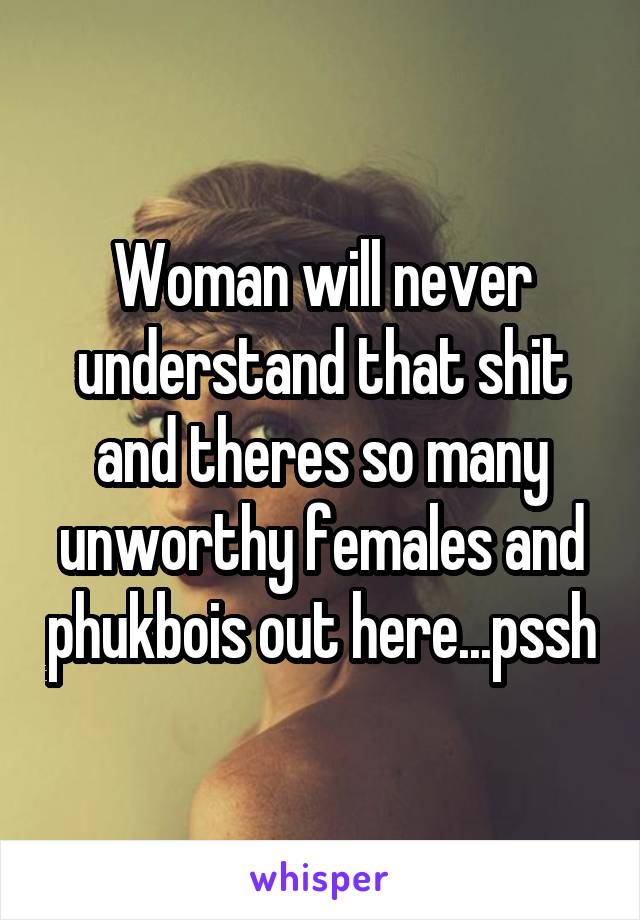 Woman will never understand that shit and theres so many unworthy females and phukbois out here...pssh
