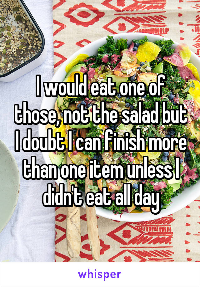 I would eat one of those, not the salad but I doubt I can finish more than one item unless I didn't eat all day