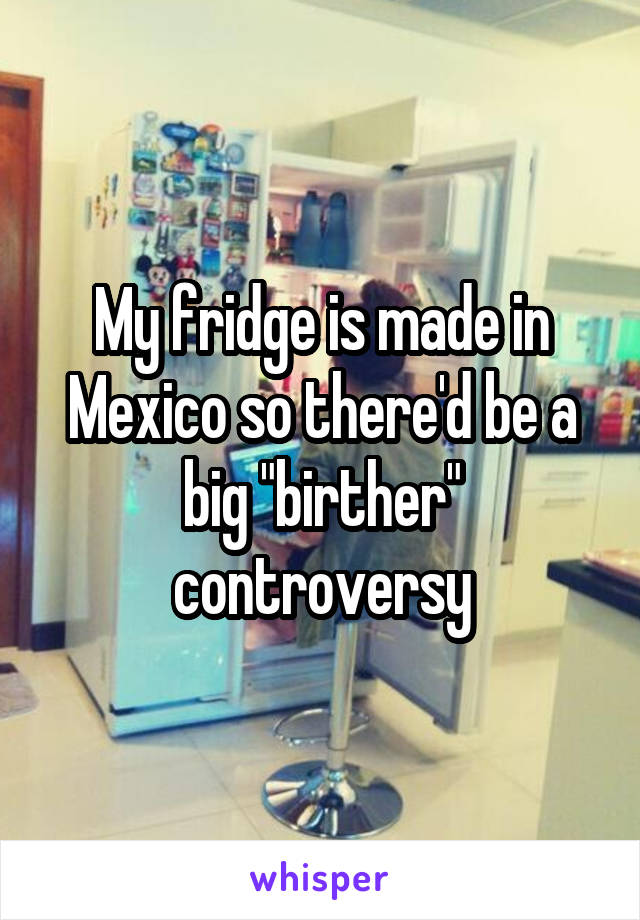 My fridge is made in Mexico so there'd be a big "birther" controversy