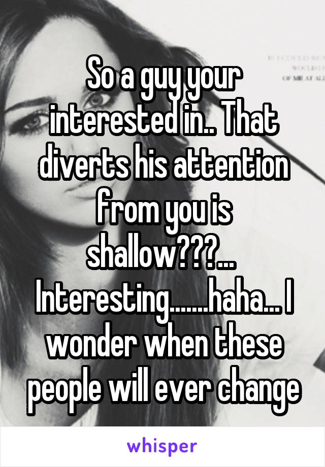 So a guy your interested in.. That diverts his attention from you is shallow???... 
Interesting.......haha... I wonder when these people will ever change