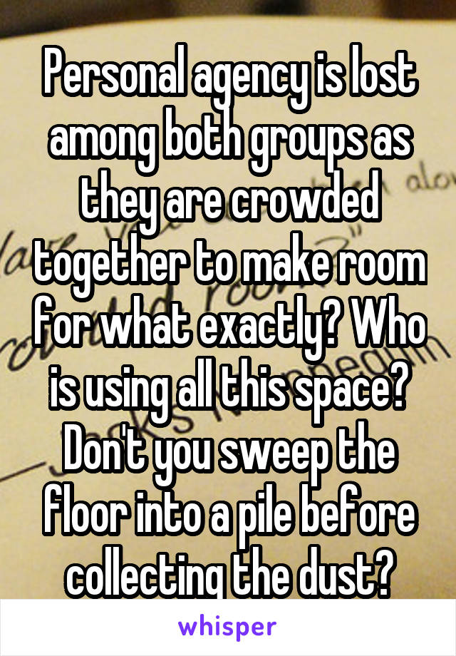 Personal agency is lost among both groups as they are crowded together to make room for what exactly? Who is using all this space? Don't you sweep the floor into a pile before collecting the dust?