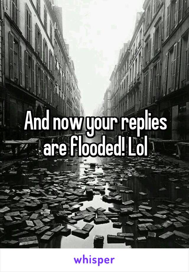 And now your replies are flooded! Lol