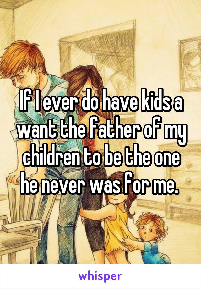 If I ever do have kids a want the father of my children to be the one he never was for me. 