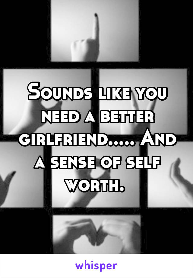 Sounds like you need a better girlfriend..... And a sense of self worth. 