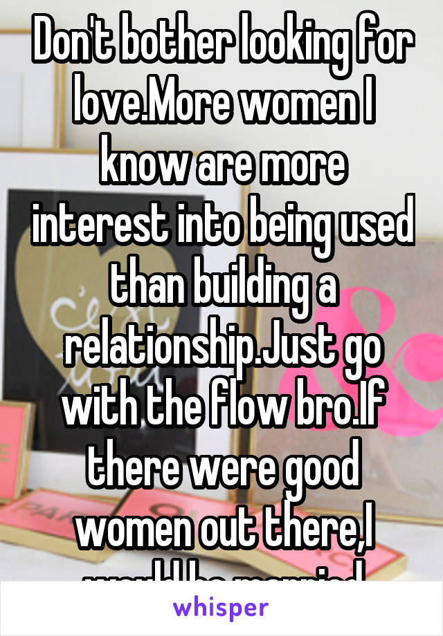 Don't bother looking for love.More women I know are more interest into being used than building a relationship.Just go with the flow bro.If there were good women out there,I would be married