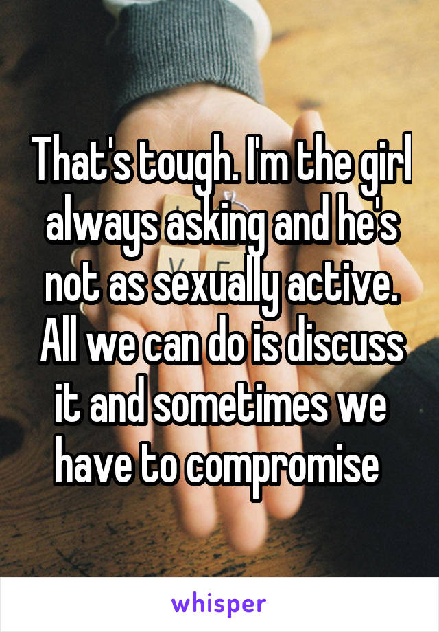 That's tough. I'm the girl always asking and he's not as sexually active. All we can do is discuss it and sometimes we have to compromise 