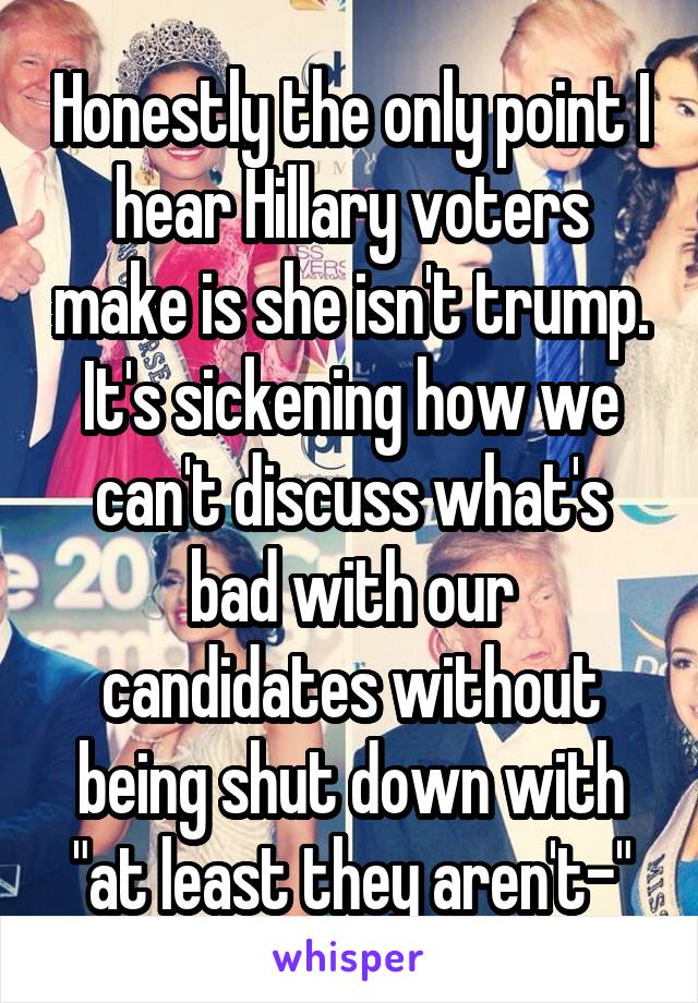 Honestly the only point I hear Hillary voters make is she isn't trump. It's sickening how we can't discuss what's bad with our candidates without being shut down with "at least they aren't-"