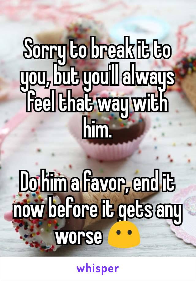 Sorry to break it to you, but you'll always feel that way with him.

Do him a favor, end it now before it gets any worse 😶