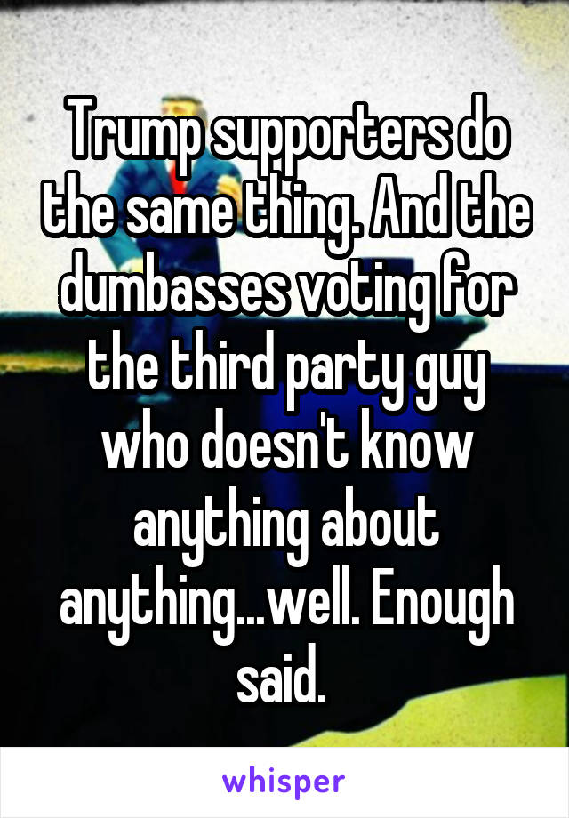 Trump supporters do the same thing. And the dumbasses voting for the third party guy who doesn't know anything about anything...well. Enough said. 