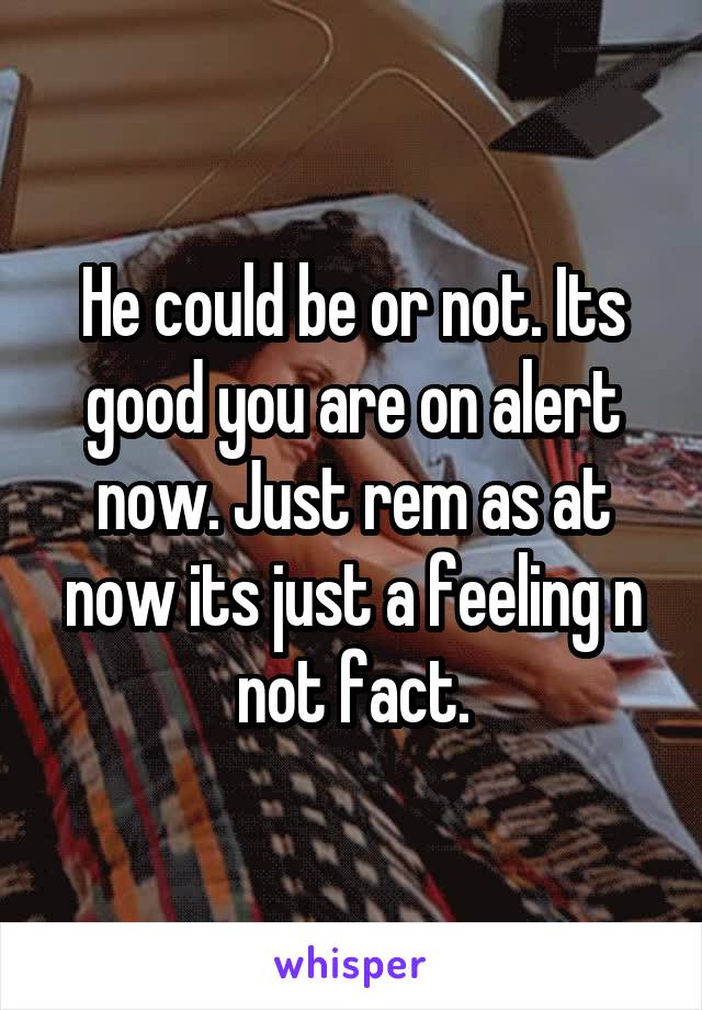 He could be or not. Its good you are on alert now. Just rem as at now its just a feeling n not fact.