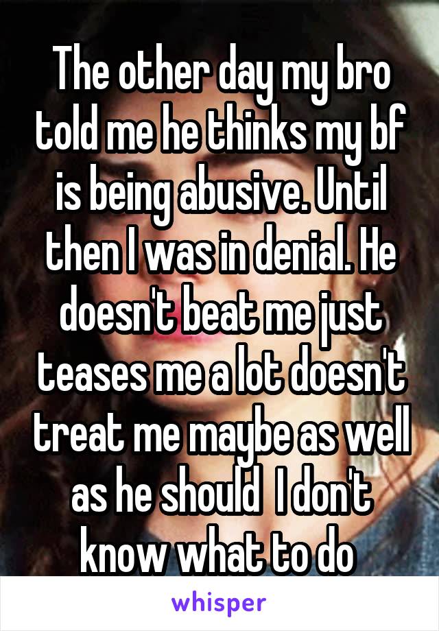 The other day my bro told me he thinks my bf is being abusive. Until then I was in denial. He doesn't beat me just teases me a lot doesn't treat me maybe as well as he should  I don't know what to do 