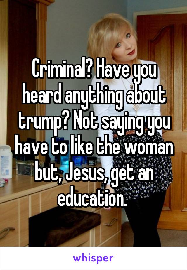 Criminal? Have you heard anything about trump? Not saying you have to like the woman but, Jesus, get an education. 