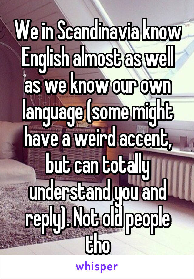 We in Scandinavia know English almost as well as we know our own language (some might have a weird accent, but can totally understand you and reply). Not old people tho