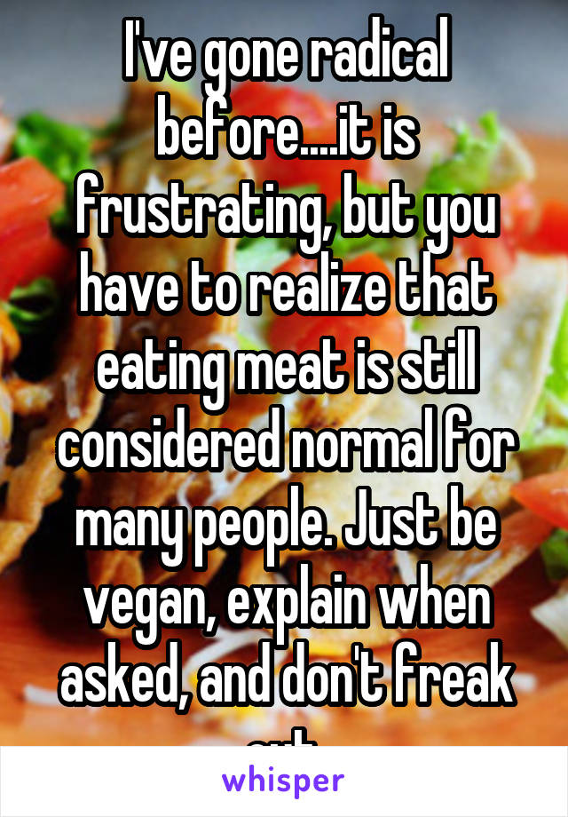 I've gone radical before....it is frustrating, but you have to realize that eating meat is still considered normal for many people. Just be vegan, explain when asked, and don't freak out.