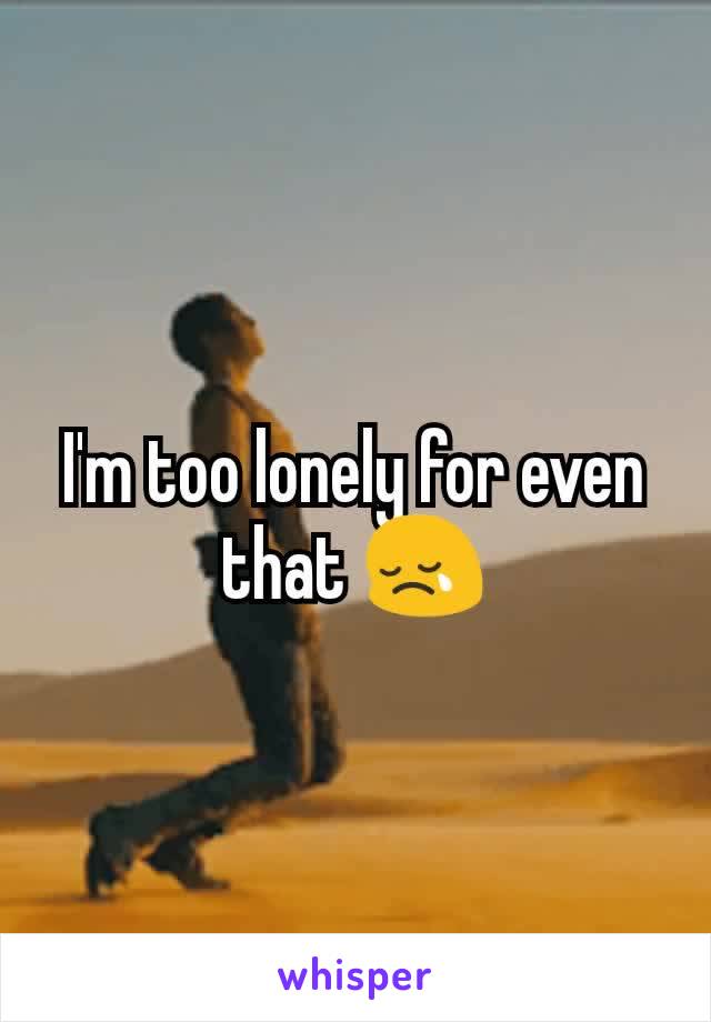 I'm too lonely for even that 😢