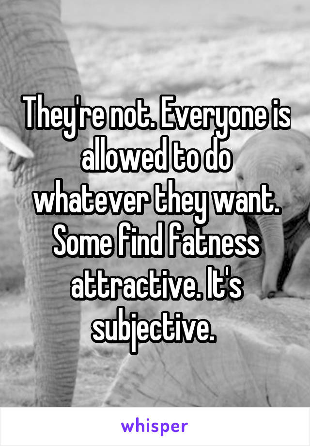 They're not. Everyone is allowed to do whatever they want. Some find fatness attractive. It's subjective. 