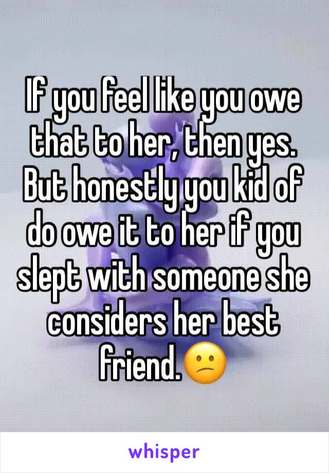 If you feel like you owe that to her, then yes. But honestly you kid of do owe it to her if you slept with someone she considers her best friend.😕 