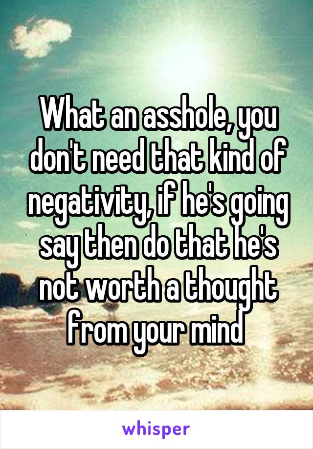 What an asshole, you don't need that kind of negativity, if he's going say then do that he's not worth a thought from your mind 