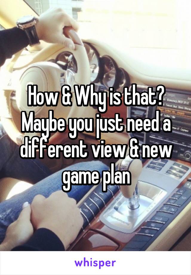 How & Why is that? Maybe you just need a different view & new game plan