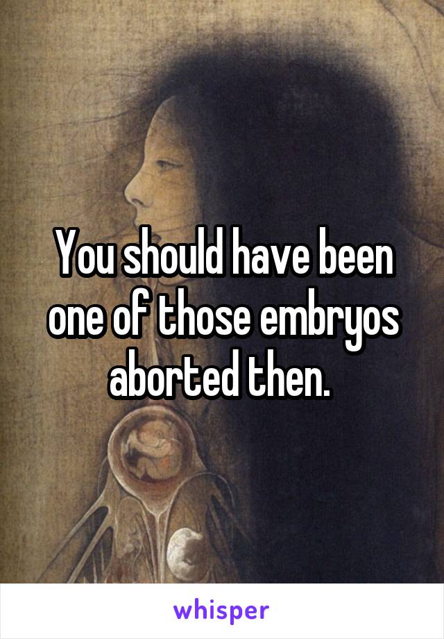 You should have been one of those embryos aborted then. 