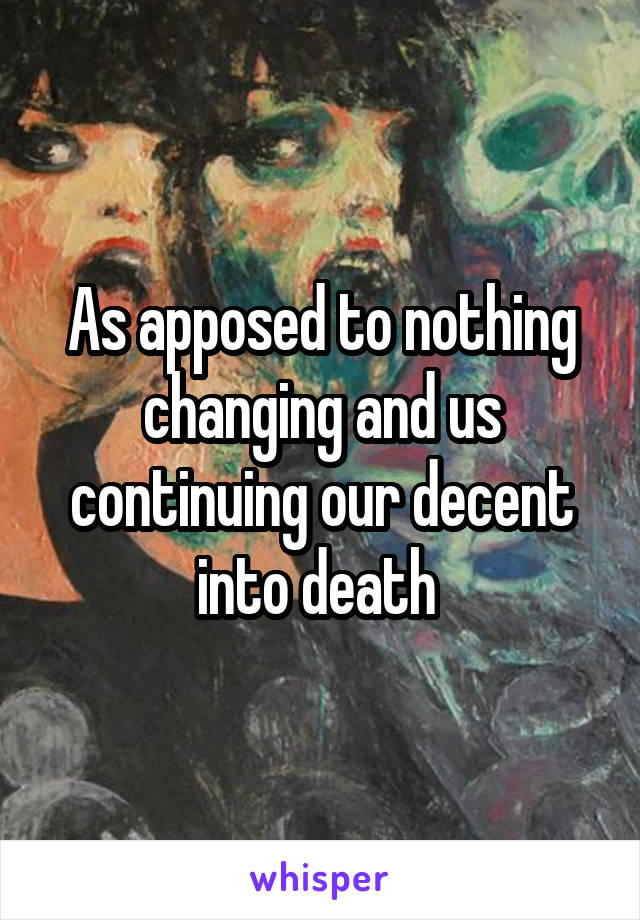 As apposed to nothing changing and us continuing our decent into death 