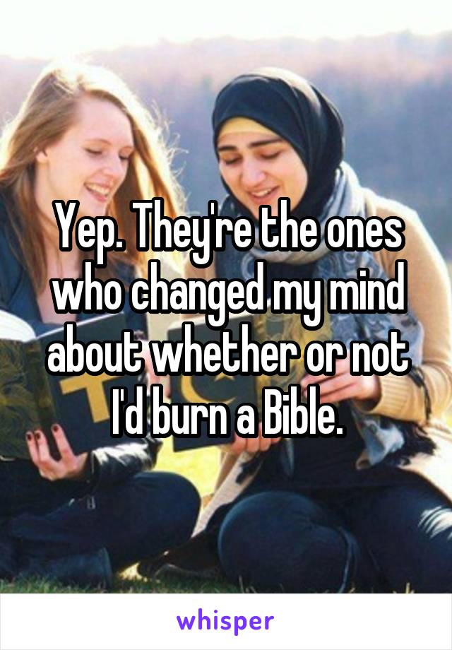 Yep. They're the ones who changed my mind about whether or not I'd burn a Bible.