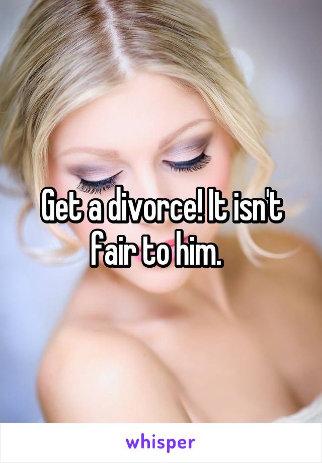 Get a divorce! It isn't fair to him.  